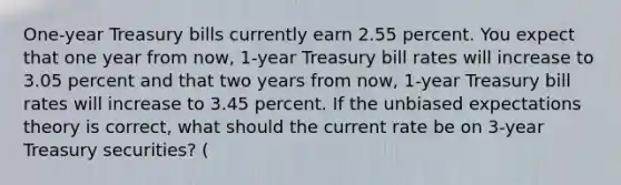 One-year Treasury bills currently earn 2.55 percent. You expect that one year from now, 1-year Treasury bill rates will increase to 3.05 percent and that two years from now, 1-year Treasury bill rates will increase to 3.45 percent. If the unbiased expectations theory is correct, what should the current rate be on 3-year Treasury securities? (