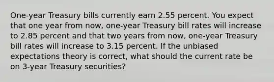 One-year Treasury bills currently earn 2.55 percent. You expect that one year from now, one-year Treasury bill rates will increase to 2.85 percent and that two years from now, one-year Treasury bill rates will increase to 3.15 percent. If the unbiased expectations theory is correct, what should the current rate be on 3-year Treasury securities?