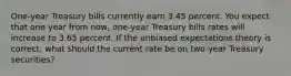 One-year Treasury bills currently earn 3.45 percent. You expect that one year from now, one-year Treasury bills rates will increase to 3.65 percent. If the unbiased expectations theory is correct, what should the current rate be on two-year Treasury securities?