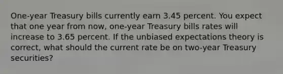 One-year Treasury bills currently earn 3.45 percent. You expect that one year from now, one-year Treasury bills rates will increase to 3.65 percent. If the unbiased expectations theory is correct, what should the current rate be on two-year Treasury securities?