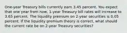 One-year Treasury bills currently earn 3.45 percent. You expect that one year from now, 1-year Treasury bill rates will increase to 3.65 percent. The liquidity premium on 2-year securities is 0.05 percent. If the liquidity premium theory is correct, what should the current rate be on 2-year Treasury securities?