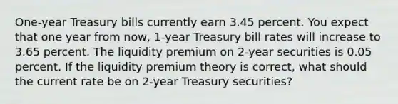 One-year Treasury bills currently earn 3.45 percent. You expect that one year from now, 1-year Treasury bill rates will increase to 3.65 percent. The liquidity premium on 2-year securities is 0.05 percent. If the liquidity premium theory is correct, what should the current rate be on 2-year Treasury securities?