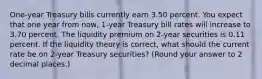 One-year Treasury bills currently earn 3.50 percent. You expect that one year from now, 1-year Treasury bill rates will increase to 3.70 percent. The liquidity premium on 2-year securities is 0.11 percent. If the liquidity theory is correct, what should the current rate be on 2-year Treasury securities? (Round your answer to 2 decimal places.)