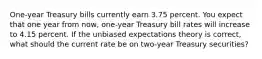 One-year Treasury bills currently earn 3.75 percent. You expect that one year from now, one-year Treasury bill rates will increase to 4.15 percent. If the unbiased expectations theory is correct, what should the current rate be on two-year Treasury securities?