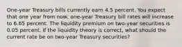 One-year Treasury bills currently earn 4.5 percent. You expect that one year from now, one-year Treasury bill rates will increase to 6.65 percent. The liquidity premium on two-year securities is 0.05 percent. If the liquidity theory is correct, what should the current rate be on two-year Treasury securities?