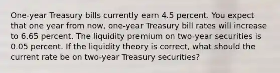 One-year Treasury bills currently earn 4.5 percent. You expect that one year from now, one-year Treasury bill rates will increase to 6.65 percent. The liquidity premium on two-year securities is 0.05 percent. If the liquidity theory is correct, what should the current rate be on two-year Treasury securities?