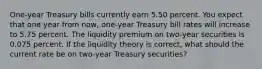 One-year Treasury bills currently earn 5.50 percent. You expect that one year from now, one-year Treasury bill rates will increase to 5.75 percent. The liquidity premium on two-year securities is 0.075 percent. If the liquidity theory is correct, what should the current rate be on two-year Treasury securities?