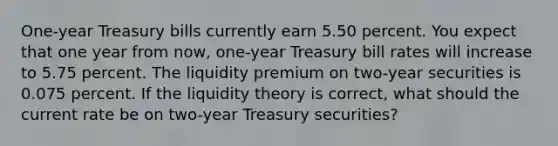 One-year Treasury bills currently earn 5.50 percent. You expect that one year from now, one-year Treasury bill rates will increase to 5.75 percent. The liquidity premium on two-year securities is 0.075 percent. If the liquidity theory is correct, what should the current rate be on two-year Treasury securities?