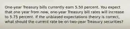 One-year Treasury bills currently earn 5.50 percent. You expect that one year from now, one-year Treasury bill rates will increase to 5.75 percent. If the unbiased expectations theory is correct, what should the current rate be on two-year Treasury securities?