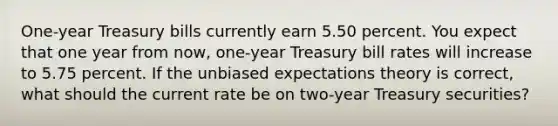 One-year Treasury bills currently earn 5.50 percent. You expect that one year from now, one-year Treasury bill rates will increase to 5.75 percent. If the unbiased expectations theory is correct, what should the current rate be on two-year Treasury securities?