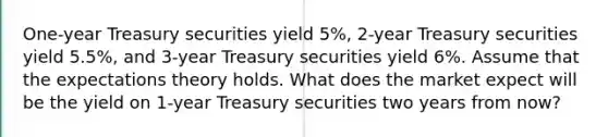 One-year Treasury securities yield 5%, 2-year Treasury securities yield 5.5%, and 3-year Treasury securities yield 6%. Assume that the expectations theory holds. What does the market expect will be the yield on 1-year Treasury securities two years from now?