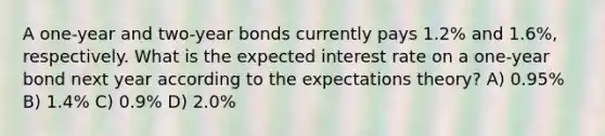 A one-year and two-year bonds currently pays 1.2% and 1.6%, respectively. What is the expected interest rate on a one-year bond next year according to the expectations theory? A) 0.95% B) 1.4% C) 0.9% D) 2.0%