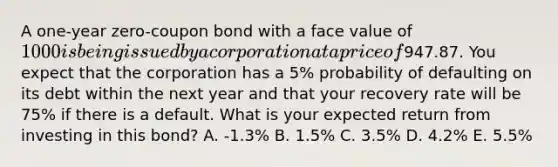 A one-year zero-coupon bond with a face value of 1000 is being issued by a corporation at a price of947.87. You expect that the corporation has a 5% probability of defaulting on its debt within the next year and that your recovery rate will be 75% if there is a default. What is your expected return from investing in this bond? A. -1.3% B. 1.5% C. 3.5% D. 4.2% E. 5.5%