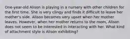 One-year-old Alison is playing in a nursery with other children for the first time. She is very clingy and finds it difficult to leave her mother's side. Alison becomes very upset when her mother leaves. However, when her mother returns to the room, Alison does not seem to be interested in interacting with her. What kind of attachment style is Alison exhibiting?