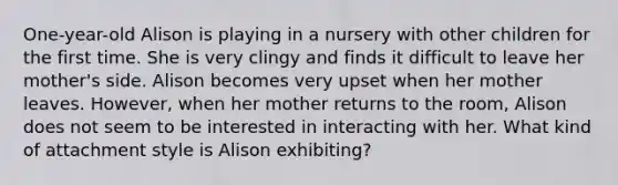 One-year-old Alison is playing in a nursery with other children for the first time. She is very clingy and finds it difficult to leave her mother's side. Alison becomes very upset when her mother leaves. However, when her mother returns to the room, Alison does not seem to be interested in interacting with her. What kind of attachment style is Alison exhibiting?