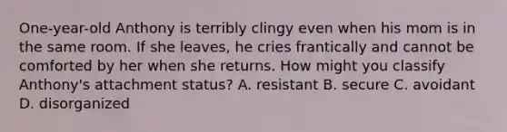 One-year-old Anthony is terribly clingy even when his mom is in the same room. If she leaves, he cries frantically and cannot be comforted by her when she returns. How might you classify Anthony's attachment status? A. resistant B. secure C. avoidant D. disorganized