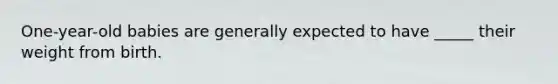 One-year-old babies are generally expected to have _____ their weight from birth.