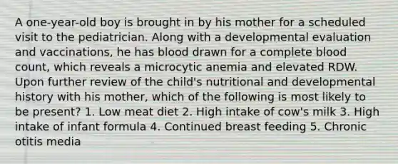 A one-year-old boy is brought in by his mother for a scheduled visit to the pediatrician. Along with a developmental evaluation and vaccinations, he has blood drawn for a complete blood count, which reveals a microcytic anemia and elevated RDW. Upon further review of the child's nutritional and developmental history with his mother, which of the following is most likely to be present? 1. Low meat diet 2. High intake of cow's milk 3. High intake of infant formula 4. Continued breast feeding 5. Chronic otitis media