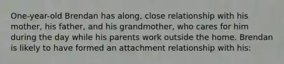 One-year-old Brendan has along, close relationship with his mother, his father, and his grandmother, who cares for him during the day while his parents work outside the home. Brendan is likely to have formed an attachment relationship with his: