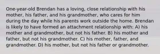 One-year-old Brendan has a loving, close relationship with his mother, his father, and his grandmother, who cares for him during the day while his parents work outside the home. Brendan is likely to have formed an attachment relationship with: A) his mother and grandmother, but not his father. B) his mother and father, but not his grandmother. C) his mother, father, and grandmother. D) his mother, but not his father or grandmother.