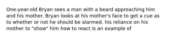 One-year-old Bryan sees a man with a beard approaching him and his mother. Bryan looks at his mother's face to get a cue as to whether or not he should be alarmed. his reliance on his mother to "show" him how to react is an example of