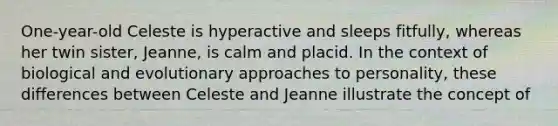 One-year-old Celeste is hyperactive and sleeps fitfully, whereas her twin sister, Jeanne, is calm and placid. In the context of biological and evolutionary approaches to personality, these differences between Celeste and Jeanne illustrate the concept of