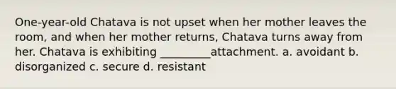 One-year-old Chatava is not upset when her mother leaves the room, and when her mother returns, Chatava turns away from her. Chatava is exhibiting _________attachment. a. avoidant b. disorganized c. secure d. resistant