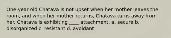 One-year-old Chatava is not upset when her mother leaves the room, and when her mother returns, Chatava turns away from her. Chatava is exhibiting ____ attachment. a. secure b. disorganized c. resistant d. avoidant