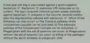 A one-year-old dog is vaccinated against a gram-negative bacterium 'X'. Bacterium 'X' expresses LPS molecules on its surface. The dog's acquired immune system makes antibody against bacterium 'X' antigens in the vaccine. Several months later the dog becomes infected with bacterium 'X'. Which of the following can now occur? a) The Classical pathway of the Complement Cascade can be activated. b) The Alternate pathway of the Complement Cascade can be activated. c) Phagocytosis with the aid of opsonins can occur. d) Phagocytosis without the aid of opsonins can occur. e) Killing of the pathogen without the aid of antibody or phagocytic cells.