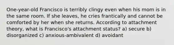 One-year-old Francisco is terribly clingy even when his mom is in the same room. If she leaves, he cries frantically and cannot be comforted by her when she returns. According to attachment theory, what is Francisco's attachment status? a) secure b) disorganized c) anxious-ambivalent d) avoidant