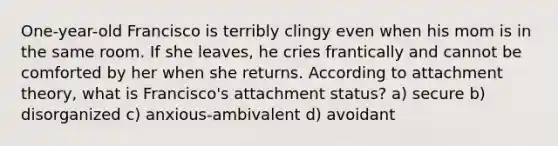 One-year-old Francisco is terribly clingy even when his mom is in the same room. If she leaves, he cries frantically and cannot be comforted by her when she returns. According to attachment theory, what is Francisco's attachment status? a) secure b) disorganized c) anxious-ambivalent d) avoidant