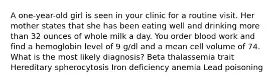 A one-year-old girl is seen in your clinic for a routine visit. Her mother states that she has been eating well and drinking more than 32 ounces of whole milk a day. You order blood work and find a hemoglobin level of 9 g/dl and a mean cell volume of 74. What is the most likely diagnosis? Beta thalassemia trait Hereditary spherocytosis Iron deficiency anemia Lead poisoning