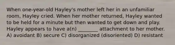 When one-year-old Hayley's mother left her in an unfamiliar room, Hayley cried. When her mother returned, Hayley wanted to be held for a minute but then wanted to get down and play. Hayley appears to have a(n) ________ attachment to her mother. A) avoidant B) secure C) disorganized (disoriented) D) resistant