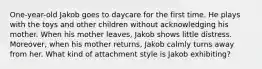 One-year-old Jakob goes to daycare for the first time. He plays with the toys and other children without acknowledging his mother. When his mother leaves, Jakob shows little distress. Moreover, when his mother returns, Jakob calmly turns away from her. What kind of attachment style is Jakob exhibiting?