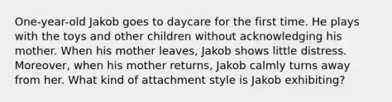 One-year-old Jakob goes to daycare for the first time. He plays with the toys and other children without acknowledging his mother. When his mother leaves, Jakob shows little distress. Moreover, when his mother returns, Jakob calmly turns away from her. What kind of attachment style is Jakob exhibiting?