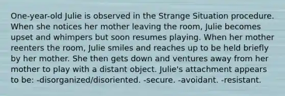 One-year-old Julie is observed in the Strange Situation procedure. When she notices her mother leaving the room, Julie becomes upset and whimpers but soon resumes playing. When her mother reenters the room, Julie smiles and reaches up to be held briefly by her mother. She then gets down and ventures away from her mother to play with a distant object. Julie's attachment appears to be: -disorganized/disoriented. -secure. -avoidant. -resistant.