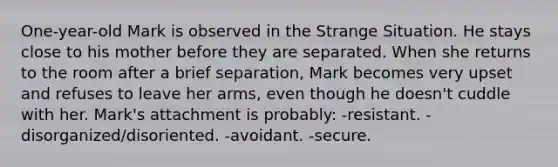 One-year-old Mark is observed in the Strange Situation. He stays close to his mother before they are separated. When she returns to the room after a brief separation, Mark becomes very upset and refuses to leave her arms, even though he doesn't cuddle with her. Mark's attachment is probably: -resistant. -disorganized/disoriented. -avoidant. -secure.