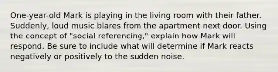 One-year-old Mark is playing in the living room with their father. Suddenly, loud music blares from the apartment next door. Using the concept of "social referencing," explain how Mark will respond. Be sure to include what will determine if Mark reacts negatively or positively to the sudden noise.