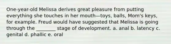 One-year-old Melissa derives great pleasure from putting everything she touches in her mouth—toys, balls, Mom's keys, for example. Freud would have suggested that Melissa is going through the ________ stage of development. a. anal b. latency c. genital d. phallic e. oral