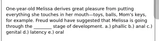 One-year-old Melissa derives great pleasure from putting everything she touches in her mouth—toys, balls, Mom's keys, for example. Freud would have suggested that Melissa is going through the ________ stage of development. a.) phallic b.) anal c.) genital d.) latency e.) oral