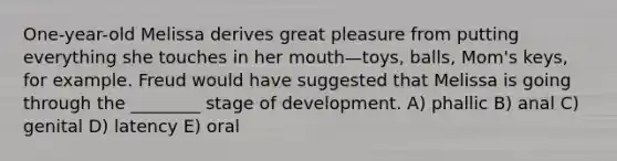 One-year-old Melissa derives great pleasure from putting everything she touches in her mouth—toys, balls, Mom's keys, for example. Freud would have suggested that Melissa is going through the ________ stage of development. A) phallic B) anal C) genital D) latency E) oral