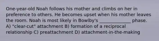 One-year-old Noah follows his mother and climbs on her in preference to others. He becomes upset when his mother leaves the room. Noah is most likely in Bowlby's ______________ phase. A) "clear-cut" attachment B) formation of a reciprocal relationship C) preattachment D) attachment-in-the-making