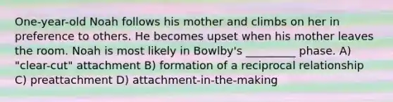 One-year-old Noah follows his mother and climbs on her in preference to others. He becomes upset when his mother leaves the room. Noah is most likely in Bowlby's _________ phase. A) "clear-cut" attachment B) formation of a reciprocal relationship C) preattachment D) attachment-in-the-making