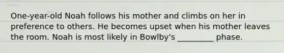 One-year-old Noah follows his mother and climbs on her in preference to others. He becomes upset when his mother leaves the room. Noah is most likely in Bowlby's _________ phase.