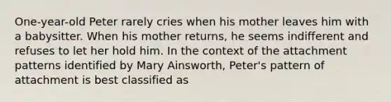 One-year-old Peter rarely cries when his mother leaves him with a babysitter. When his mother returns, he seems indifferent and refuses to let her hold him. In the context of the attachment patterns identified by Mary Ainsworth, Peter's pattern of attachment is best classified as