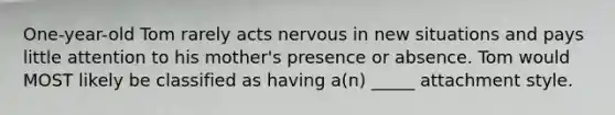 One-year-old Tom rarely acts nervous in new situations and pays little attention to his mother's presence or absence. Tom would MOST likely be classified as having a(n) _____ attachment style.