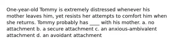 One-year-old Tommy is extremely distressed whenever his mother leaves him, yet resists her attempts to comfort him when she returns. Tommy probably has ____ with his mother. a. no attachment b. a secure attachment c. an anxious-ambivalent attachment d. an avoidant attachment