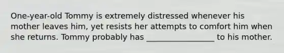 One-year-old Tommy is extremely distressed whenever his mother leaves him, yet resists her attempts to comfort him when she returns. Tommy probably has _________________ to his mother.