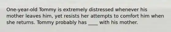 One-year-old Tommy is extremely distressed whenever his mother leaves him, yet resists her attempts to comfort him when she returns. Tommy probably has ____ with his mother.