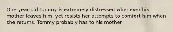 One-year-old Tommy is extremely distressed whenever his mother leaves him, yet resists her attempts to comfort him when she returns. Tommy probably has to his mother.